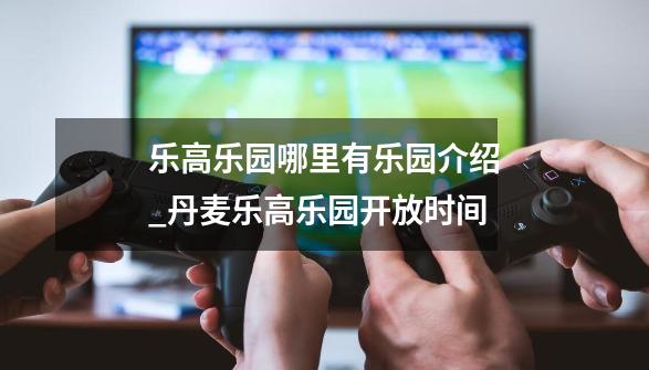 乐高乐园哪里有+乐园介绍_丹麦乐高乐园开放时间-第1张-游戏信息-娜宝网