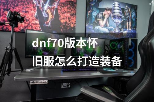 dnf70版本怀旧服怎么打造装备-第1张-游戏信息-娜宝网