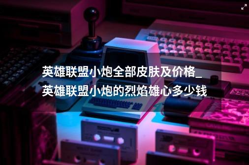 英雄联盟小炮全部皮肤及价格_英雄联盟小炮的烈焰雄心多少钱-第1张-游戏信息-娜宝网