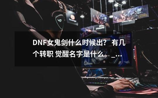 DNF女鬼剑什么时候出？ 有几个转职 觉醒名字是什么。_dnf女鬼剑新职业预约-第1张-游戏信息-娜宝网