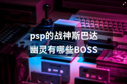 psp的战神斯巴达幽灵有哪些BOSS-第1张-游戏信息-娜宝网