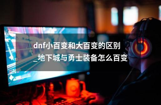 dnf小百变和大百变的区别_地下城与勇士装备怎么百变-第1张-游戏信息-娜宝网