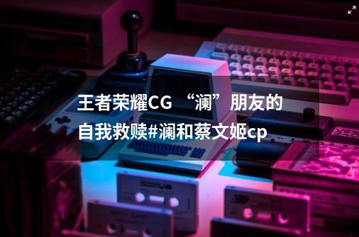 王者荣耀CG “澜”朋友的自我救赎#澜和蔡文姬cp-第1张-游戏信息-娜宝网