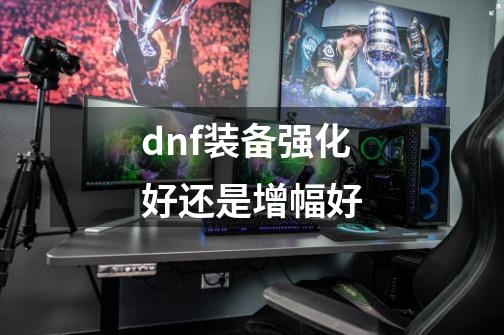 dnf装备强化好还是增幅好-第1张-游戏信息-娜宝网