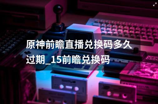 原神前瞻直播兑换码多久过期_15前瞻兑换码-第1张-游戏信息-娜宝网