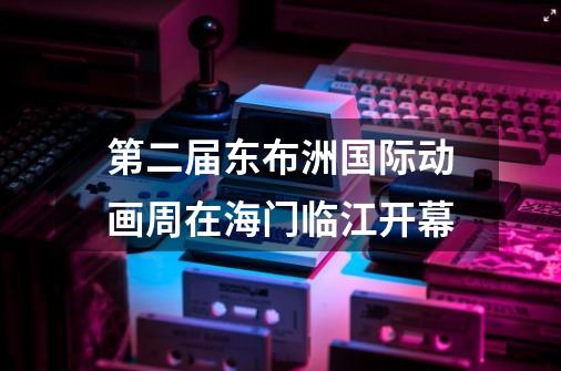 第二届东布洲国际动画周在海门临江开幕-第1张-游戏信息-娜宝网