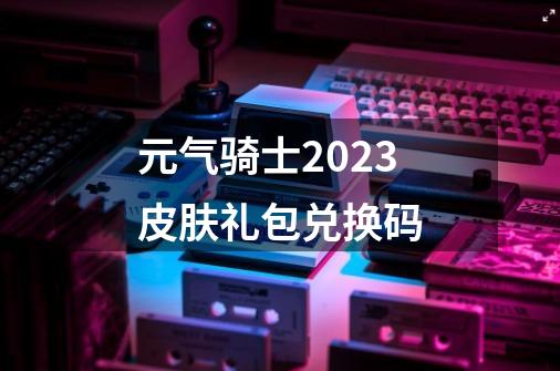 元气骑士2023皮肤礼包兑换码-第1张-游戏信息-娜宝网