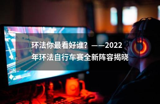 环法你最看好谁？——2022年环法自行车赛全新阵容揭晓-第1张-游戏信息-娜宝网