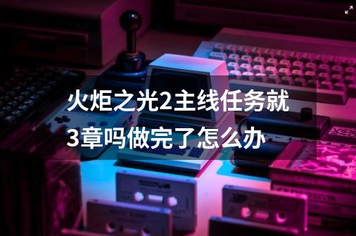 火炬之光2主线任务就3章吗做完了怎么办-第1张-游戏信息-娜宝网