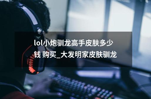 lol小炮驯龙高手皮肤多少钱 购买_大发明家皮肤驯龙-第1张-游戏信息-娜宝网