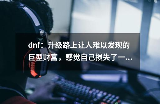 dnf：升级路上让人难以发现的巨型财富，感觉自己损失了一个亿-第1张-游戏信息-娜宝网