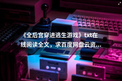 《全后宫穿进逃生游戏》txt在线阅读全文，求百度网盘云资源,逃生游戏里捡男友-第1张-游戏信息-娜宝网