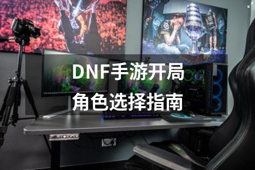 DNF手游开局角色选择指南-第1张-游戏信息-娜宝网