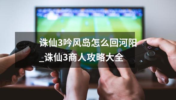 诛仙3吟风岛怎么回河阳_诛仙3商人攻略大全-第1张-游戏信息-娜宝网