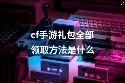 cf手游礼包全部领取方法是什么-第1张-游戏信息-娜宝网