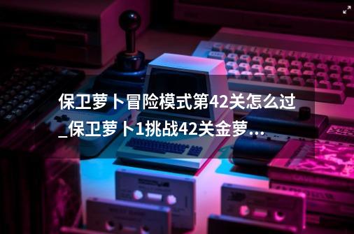 保卫萝卜冒险模式第42关怎么过_保卫萝卜1挑战42关金萝卜攻略-第1张-游戏信息-娜宝网