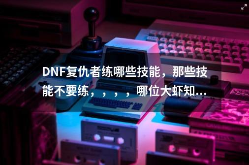 DNF复仇者练哪些技能，那些技能不要练，，，，哪位大虾知道。_dnf恶魔之力buff-第1张-游戏信息-娜宝网