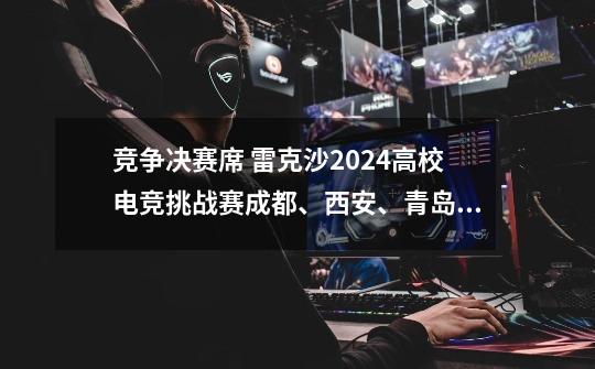 竞争决赛席 雷克沙2024高校电竞挑战赛成都、西安、青岛赛区战况激烈-第1张-游戏信息-娜宝网