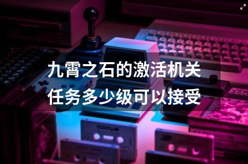 九霄之石的激活机关任务多少级可以接受-第1张-游戏信息-娜宝网