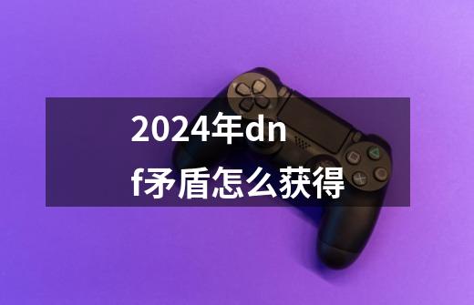 2024年dnf矛盾怎么获得-第1张-游戏信息-娜宝网