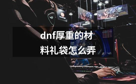 dnf厚重的材料礼袋怎么弄-第1张-游戏信息-娜宝网