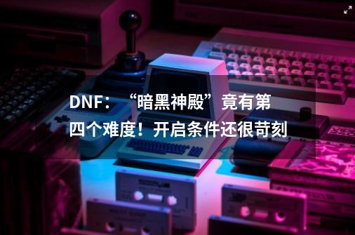 DNF：“暗黑神殿”竟有第四个难度！开启条件还很苛刻-第1张-游戏信息-娜宝网