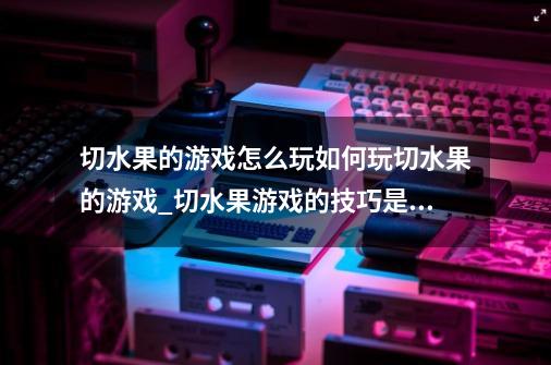 切水果的游戏怎么玩如何玩切水果的游戏_切水果游戏的技巧是什么-第1张-游戏信息-娜宝网