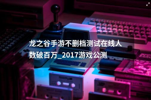 龙之谷手游不删档测试在线人数破百万_2017游戏公测-第1张-游戏信息-娜宝网