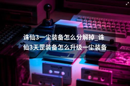 诛仙3一尘装备怎么分解掉_诛仙3天罡装备怎么升级一尘装备-第1张-游戏信息-娜宝网