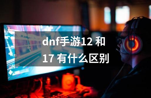 dnf手游12 和17 有什么区别-第1张-游戏信息-娜宝网