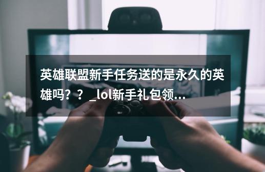 英雄联盟新手任务送的是永久的英雄吗？？_lol新手礼包领取了为啥没有给我呢-第1张-游戏信息-娜宝网