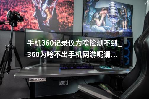 手机360记录仪为啥检测不到_360为啥不出手机网游呢请问为啥-第1张-游戏信息-娜宝网