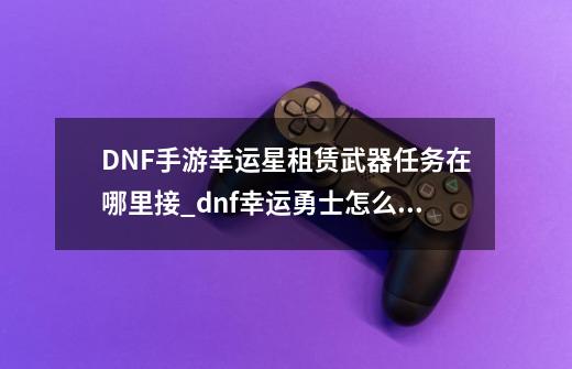 DNF手游幸运星租赁武器任务在哪里接_dnf幸运勇士怎么获得-第1张-游戏信息-娜宝网