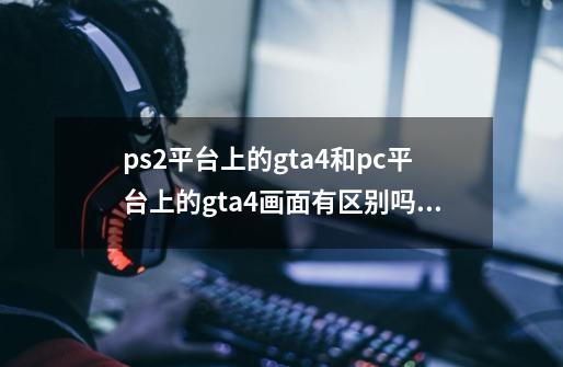 ps2平台上的gta4和pc平台上的gta4画面有区别吗？-第1张-游戏信息-娜宝网