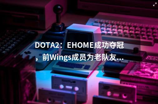 DOTA2：EHOME成功夺冠，前Wings成员为老队友加油点赞-第1张-游戏信息-娜宝网