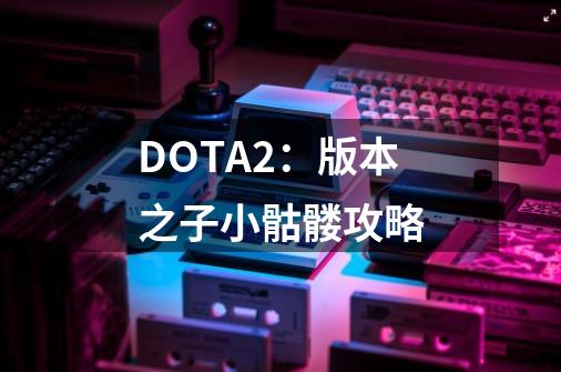 DOTA2：版本之子小骷髅攻略-第1张-游戏信息-娜宝网