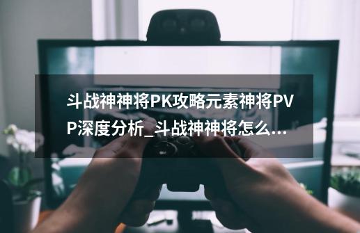 斗战神神将PK攻略元素神将PVP深度分析_斗战神神将怎么玩-第1张-游戏信息-娜宝网