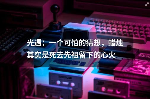 光遇：一个可怕的猜想，蜡烛其实是死去先祖留下的心火-第1张-游戏信息-娜宝网