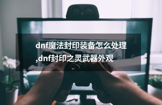 dnf魔法封印装备怎么处理,dnf封印之灵武器外观-第1张-游戏信息-娜宝网