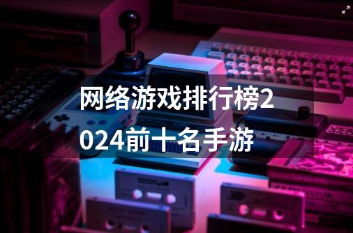 网络游戏排行榜2024前十名手游-第1张-游戏信息-娜宝网