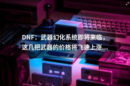 DNF：武器幻化系统即将来临，这几把武器的价格将飞速上涨！-第1张-游戏信息-娜宝网