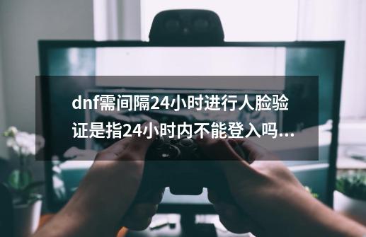 dnf需间隔24小时进行人脸验证是指24小时内不能登入吗？-第1张-游戏信息-娜宝网