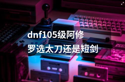 dnf105级阿修罗选太刀还是短剑-第1张-游戏信息-娜宝网