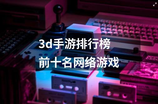 3d手游排行榜前十名网络游戏-第1张-游戏信息-娜宝网