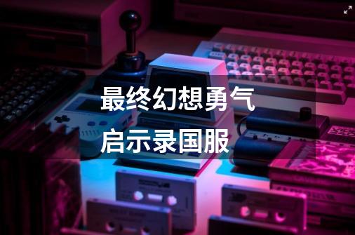 最终幻想勇气启示录国服-第1张-游戏信息-娜宝网