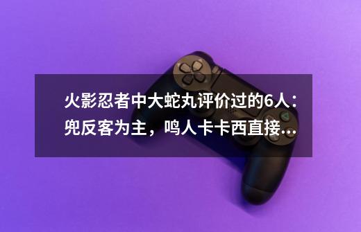 火影忍者中大蛇丸评价过的6人：兜反客为主，鸣人卡卡西直接打脸-第1张-游戏信息-娜宝网