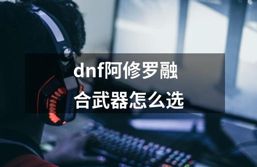 dnf阿修罗融合武器怎么选-第1张-游戏信息-娜宝网