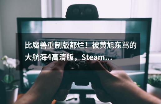 比魔兽重制版都烂！被黄旭东骂的大航海4高清版，Steam差评近半-第1张-游戏信息-娜宝网