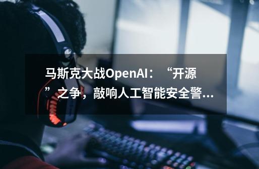 马斯克大战OpenAI：“开源”之争，敲响人工智能安全警钟？-第1张-游戏信息-娜宝网