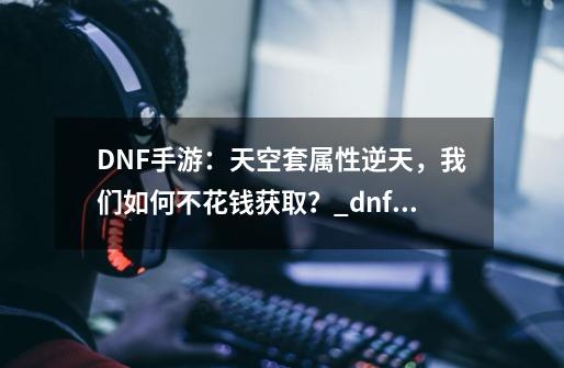 DNF手游：天空套属性逆天，我们如何不花钱获取？_dnf天空套合成器在哪买便宜-第1张-游戏信息-娜宝网